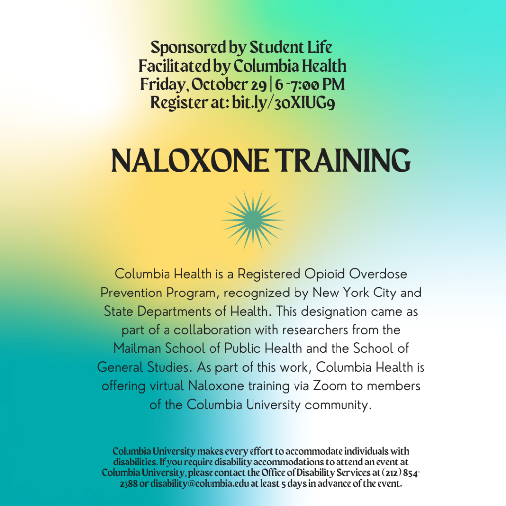 Columbia Health is a Registered Opioid Overdose Prevention Program, recognized by New York City and State Departments of Health. This designation came as part of a collaboration with researchers from the Mailman School of Public Health and the School of General Studies. As part of this work, Columbia Health is offering virtual Naloxone training via Zoom to members of the Columbia University community.